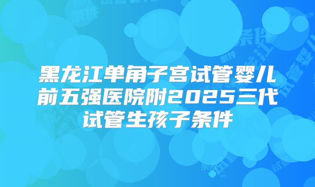 黑龙江单角子宫试管婴儿前五强医院附2025三代试管生孩子条件