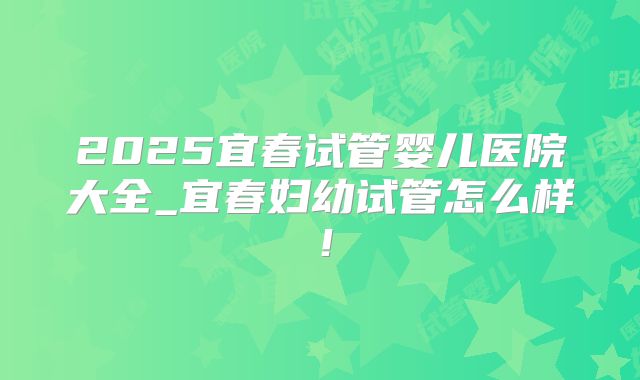 2025宜春试管婴儿医院大全_宜春妇幼试管怎么样！