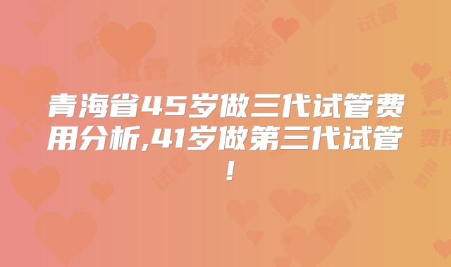 青海省45岁做三代试管费用分析,41岁做第三代试管！