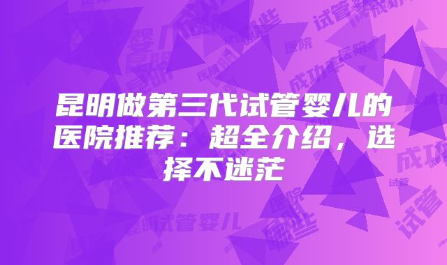 昆明做第三代试管婴儿的医院推荐:超全介绍,选择不迷茫