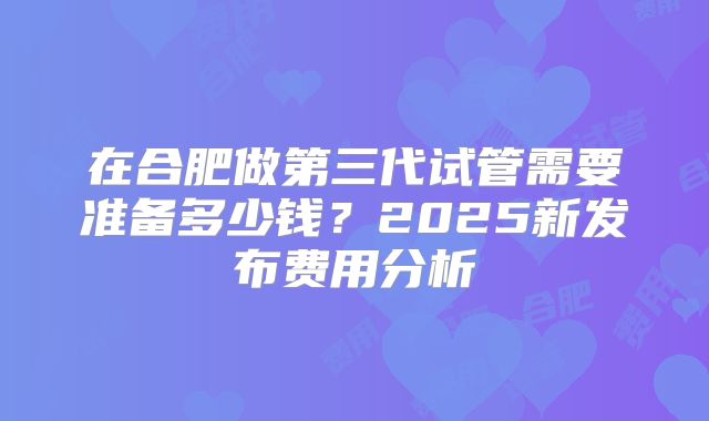 在合肥做第三代试管需要准备多少钱？2025新发布费用分析