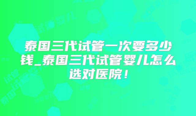 泰国三代试管一次要多少钱_泰国三代试管婴儿怎么选对医院!