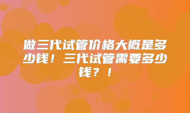 做三代试管价格大概是多少钱！三代试管需要多少钱？！