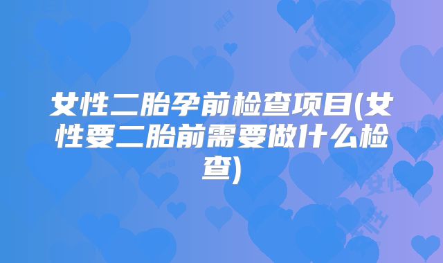 女性二胎孕前检查项目(女性要二胎前需要做什么检查)