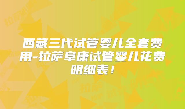 西藏三代试管婴儿全套费用-拉萨阜康试管婴儿花费明细表！