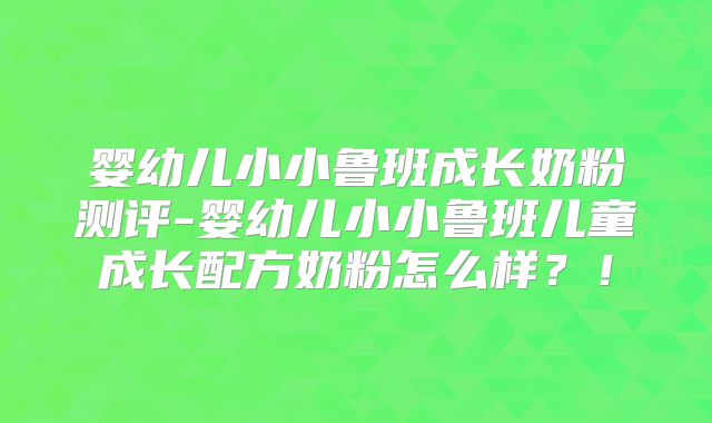 婴幼儿小小鲁班成长奶粉测评-婴幼儿小小鲁班儿童成长配方奶粉怎么样?!