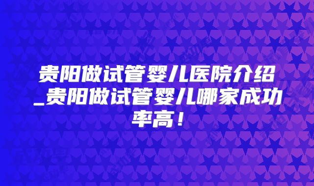 贵阳做试管婴儿医院介绍_贵阳做试管婴儿哪家成功率高！