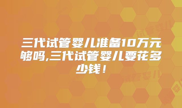 三代试管婴儿准备10万元够吗,三代试管婴儿要花多少钱！