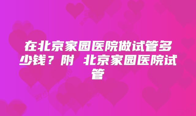 在北京家园医院做试管多少钱？附 北京家园医院试管