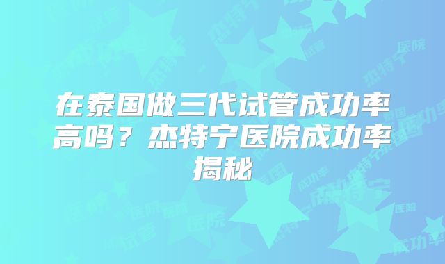 在泰国做三代试管成功率高吗？杰特宁医院成功率揭秘