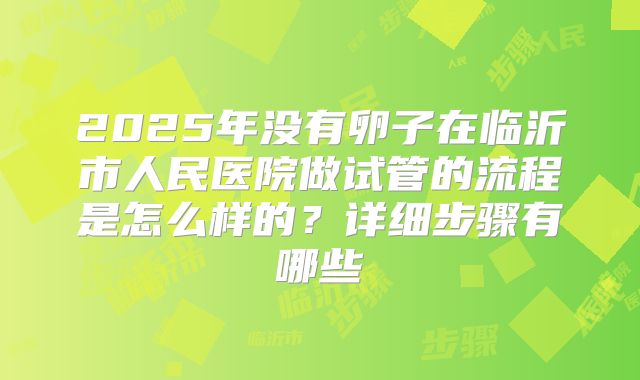2025年没有卵子在临沂市人民医院做试管的流程是怎么样的?详细步骤有哪些
