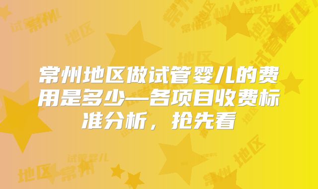常州地区做试管婴儿的费用是多少—各项目收费标准分析，抢先看