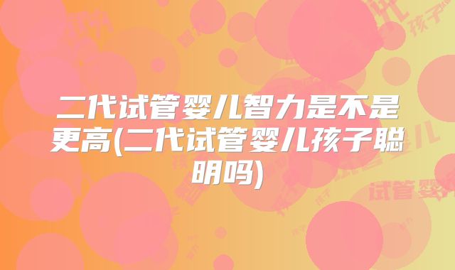 二代试管婴儿智力是不是更高(二代试管婴儿孩子聪明吗)