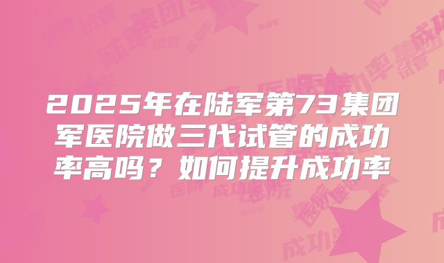 2025年在陆军第73集团军医院做三代试管的成功率高吗?如何提升成功率