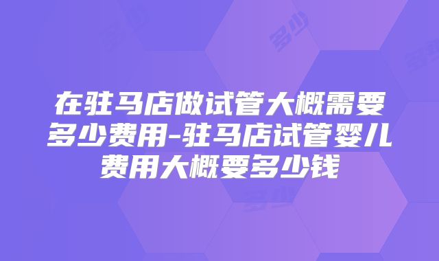 在驻马店做试管大概需要多少费用-驻马店试管婴儿费用大概要多少钱