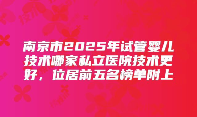 南京市2025年试管婴儿技术哪家私立医院技术更好，位居前五名榜单附上