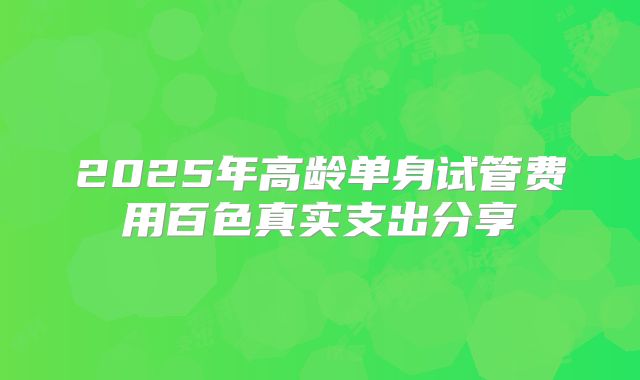 2025年高龄单身试管费用百色真实支出分享