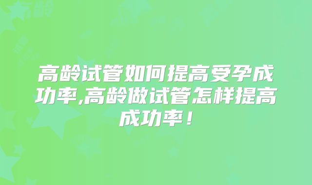 高龄试管如何提高受孕成功率,高龄做试管怎样提高成功率！