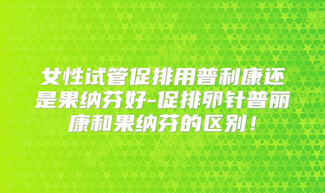 女性试管促排用普利康还是果纳芬好-促排卵针普丽康和果纳芬的区别！