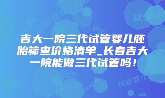 吉大一院三代试管婴儿胚胎筛查价格清单_长春吉大一院能做三代试管吗！