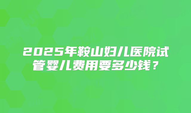 2025年鞍山妇儿医院试管婴儿费用要多少钱?