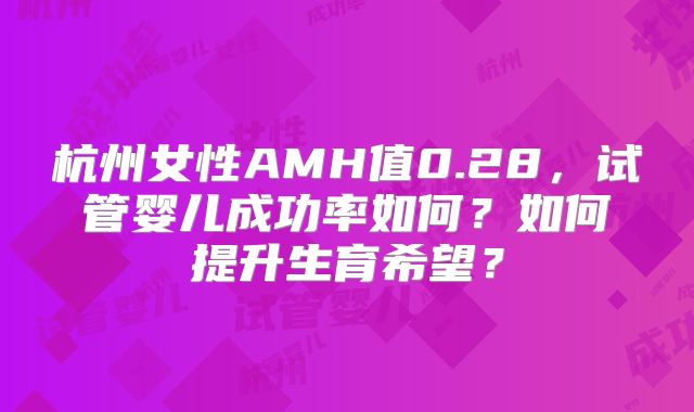 杭州女性AMH值0.28，试管婴儿成功率如何？如何提升生育希望？