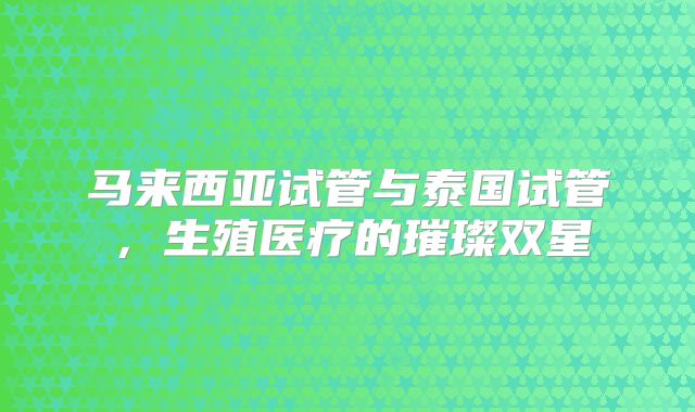马来西亚试管与泰国试管，生殖医疗的璀璨双星