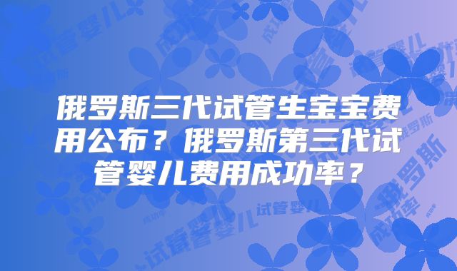 俄罗斯三代试管生宝宝费用公布？俄罗斯第三代试管婴儿费用成功率？