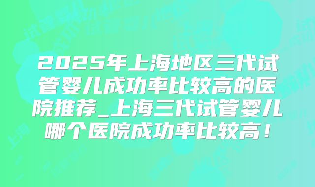 2025年上海地区三代试管婴儿成功率比较高的医院推荐_上海三代试管婴儿哪个医院成功率比较高！