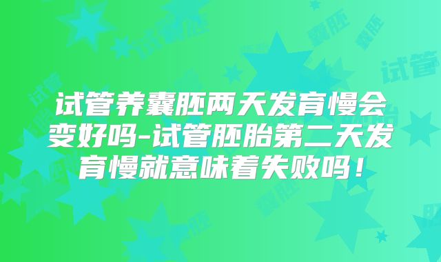 试管养囊胚两天发育慢会变好吗-试管胚胎第二天发育慢就意味着失败吗!