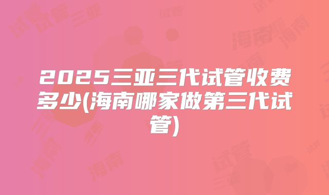 2025三亚三代试管收费多少(海南哪家做第三代试管)