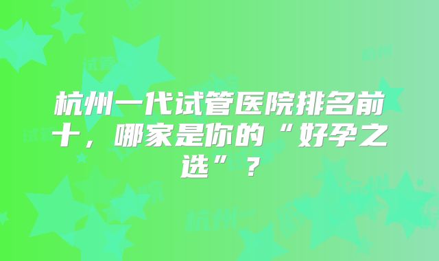 杭州一代试管医院排名前十，哪家是你的“好孕之选”？