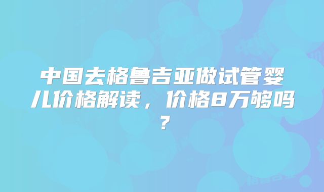 中国去格鲁吉亚做试管婴儿价格解读，价格8万够吗？