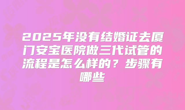 2025年没有结婚证去厦门安宝医院做三代试管的流程是怎么样的？步骤有哪些