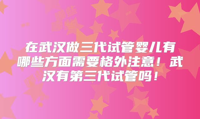 在武汉做三代试管婴儿有哪些方面需要格外注意!武汉有第三代试管吗!