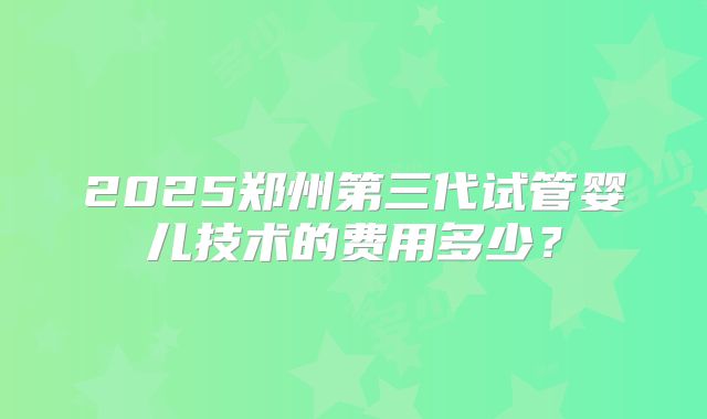 2025郑州第三代试管婴儿技术的费用多少?