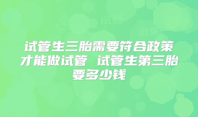 试管生三胎需要符合政策才能做试管 试管生第三胎要多少钱