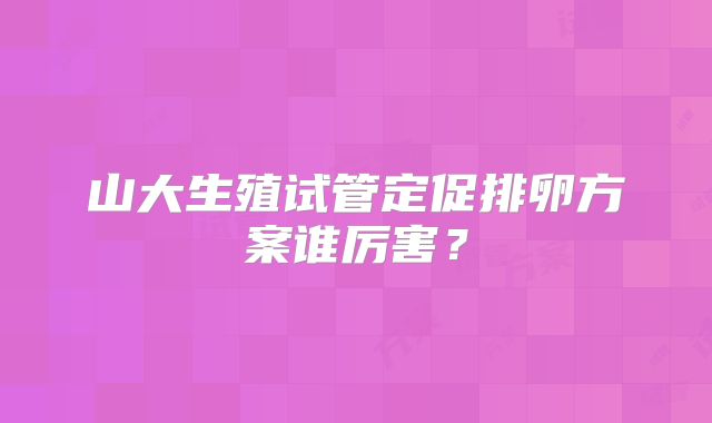 山大生殖试管定促排卵方案谁厉害?