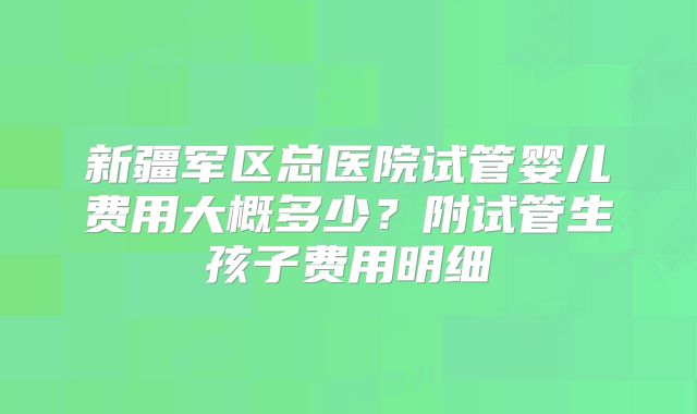 新疆军区总医院试管婴儿费用大概多少？附试管生孩子费用明细
