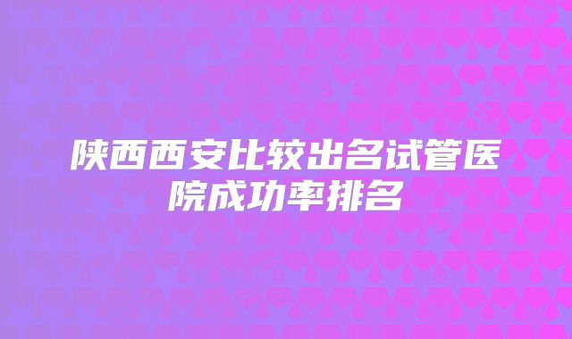 陕西西安比较出名试管医院成功率排名