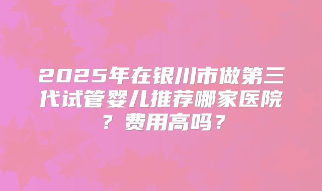 2025年在银川市做第三代试管婴儿推荐哪家医院？费用高吗？