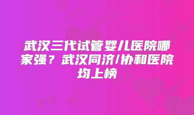 武汉三代试管婴儿医院哪家强？武汉同济/协和医院均上榜