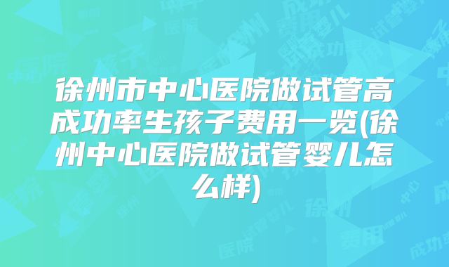 徐州市中心医院做试管高成功率生孩子费用一览(徐州中心医院做试管婴儿怎么样)