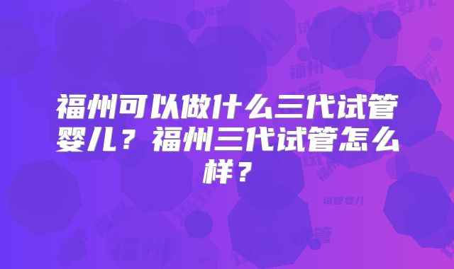 福州可以做什么三代试管婴儿？福州三代试管怎么样？