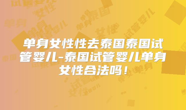 单身女性性去泰国泰国试管婴儿-泰国试管婴儿单身女性合法吗！