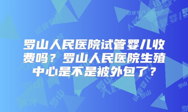 罗山人民医院试管婴儿收费吗？罗山人民医院生殖中心是不是被外包了？