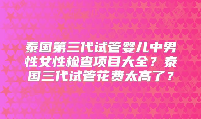 泰国第三代试管婴儿中男性女性检查项目大全?泰国三代试管花费太高了?