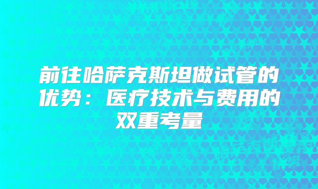前往哈萨克斯坦做试管的优势：医疗技术与费用的双重考量