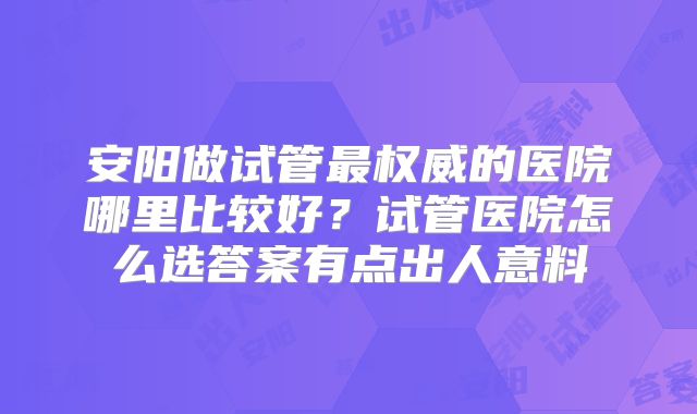 安阳做试管最权威的医院哪里比较好？试管医院怎么选答案有点出人意料