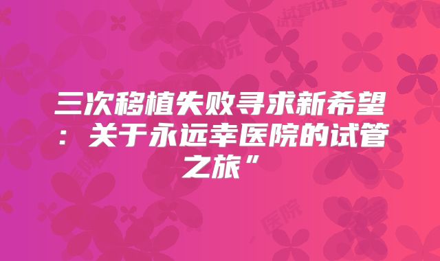 三次移植失败寻求新希望：关于永远幸医院的试管之旅”